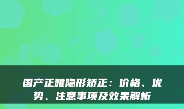 国产正雅隐形矫正：价格、优势、注意事项及效果解析
