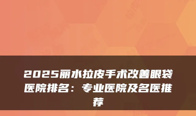 2025丽水拉皮手术眼袋医院排名：专业医院及名医推荐