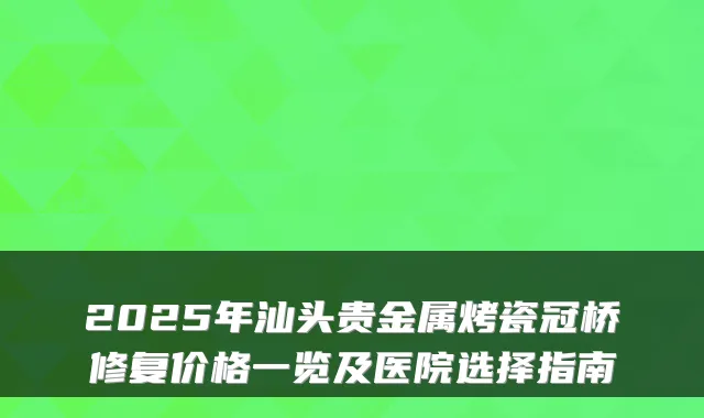 2025年汕头贵金属烤瓷冠桥修复价格一览及医院选择指南