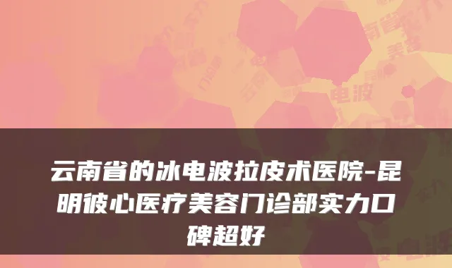 云南省的冰电波拉皮术医院-昆明彼心医疗美容门诊部实力口碑超好