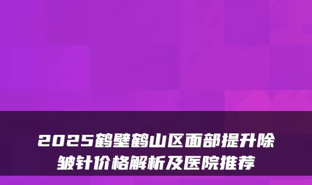 2025鹤壁鹤山区面部提升除皱针价格解析及医院推荐