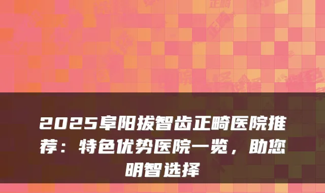 2025阜阳拔智齿正畸医院推荐：特色优势医院一览，助您明智选择