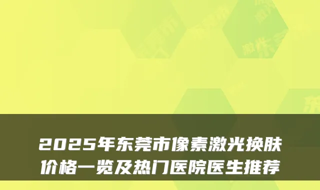 2025年东莞市像素激光换肤价格一览及热门医院医生推荐