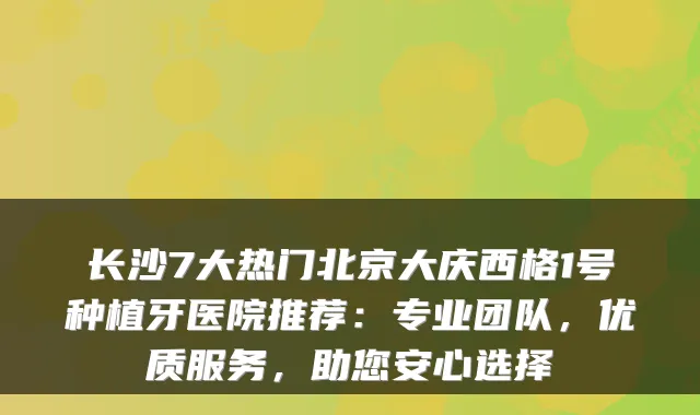 长沙7大热门北京大庆西格1号种植牙医院推荐：专业团队，优质服务，助您安心选择