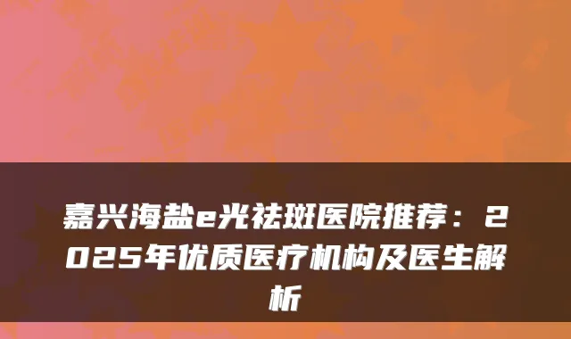 嘉兴海盐e光祛斑医院推荐：2025年优质医疗机构及医生解析