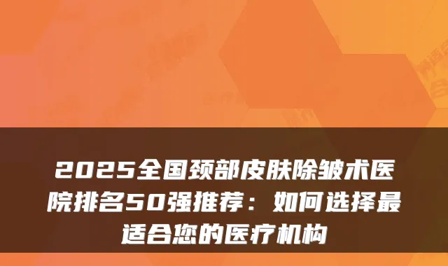 2025全国颈部皮肤除皱术医院排名50强推荐：如何选择适合您的医疗机构