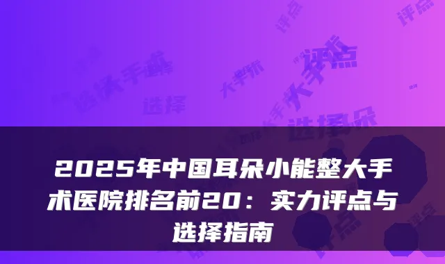 2025年中国耳朵小能整大手术医院排名前20：实力评点与选择指南