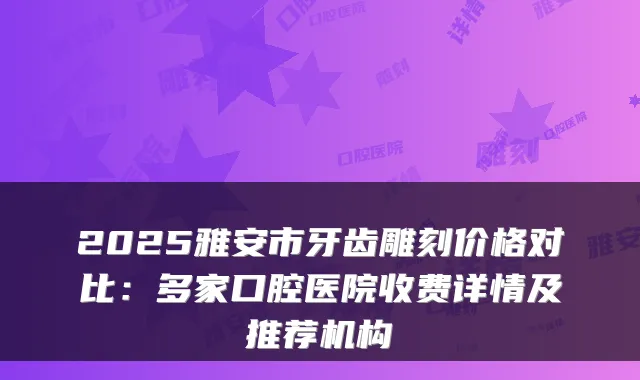 2025雅安市牙齿雕刻价格对比：多家口腔医院收费详情及推荐机构