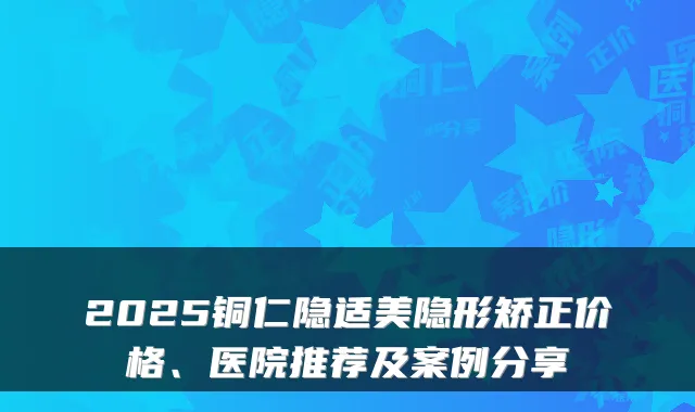 2025铜仁隐适美隐形矫正价格、医院推荐及案例分享