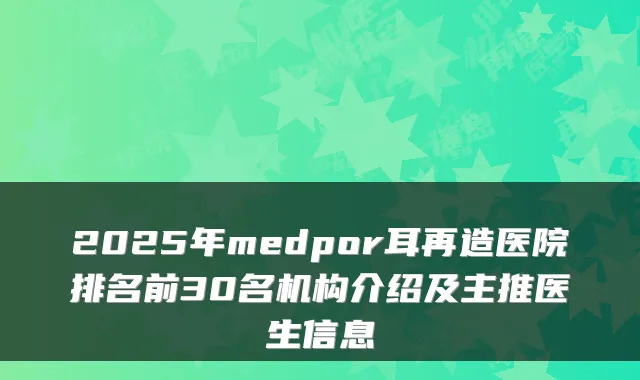 2025年medpor耳再造医院排名前30名机构介绍及主推医生信息