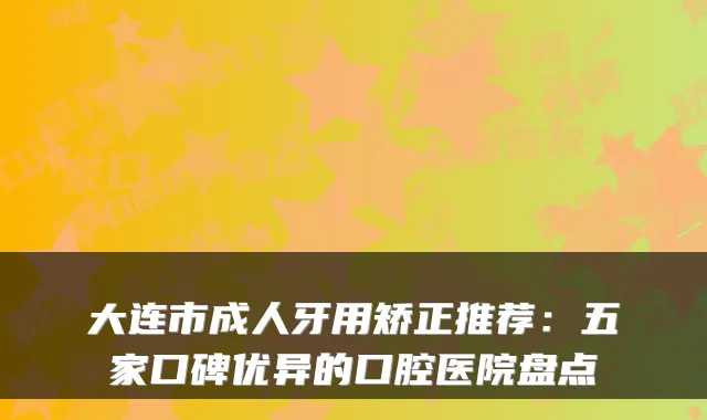 大连市成人牙用矫正推荐：五家口碑优异的口腔医院盘点
