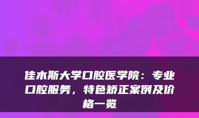 佳木斯大学口腔医学院:专业口腔服务,特色矫正案例及价格一览