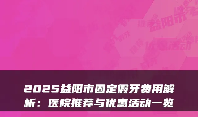 2025益阳市固定假牙费用解析：医院推荐与优惠活动一览
