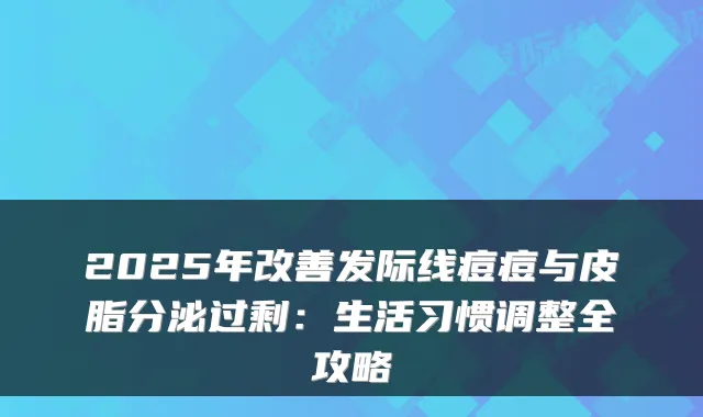 2025年发际线痘痘与皮脂分泌过剩：生活习惯调整全攻略