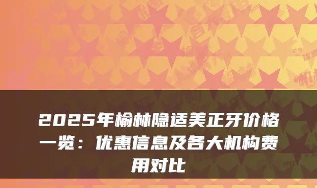 2025年榆林隐适美正牙价格一览：优惠信息及各大机构费用对比