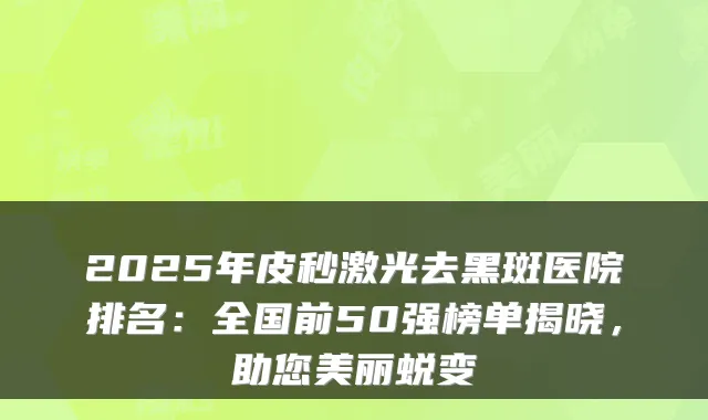 2025年皮秒激光去黑斑医院排名：全国前50强榜单揭晓，助您美丽蜕变