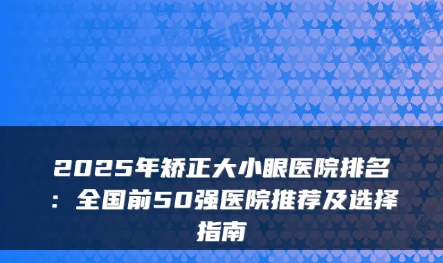 2025年矫正大小眼医院排名：全国前50强医院推荐及选择指南