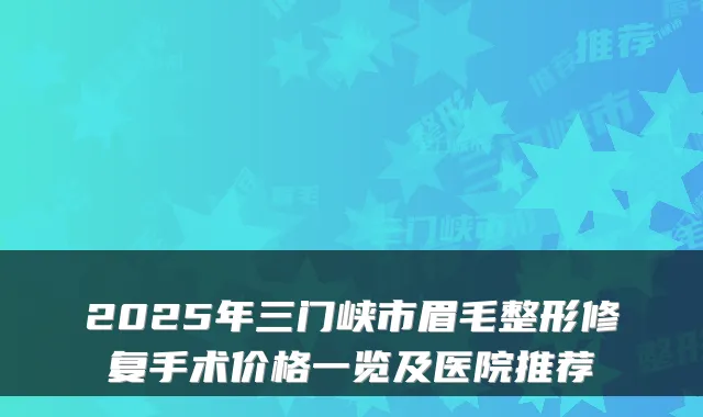 2025年三门峡市眉毛整形修复手术价格一览及医院推荐