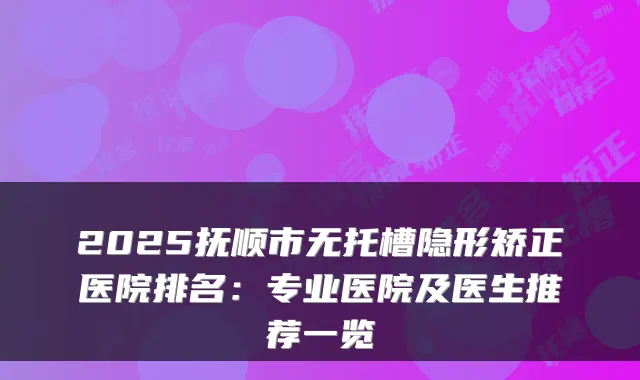 2025抚顺市无托槽隐形矫正医院排名：专业医院及医生推荐一览