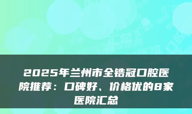 2025年兰州市全锆冠口腔医院推荐：口碑好、价格优的8家医院汇总