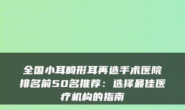 全国小耳畸形耳再造手术医院排名前50名推荐：选择最佳医疗机构的指南
