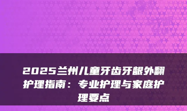 2025兰州儿童牙齿牙龈外翻护理指南：专业护理与家庭护理要点