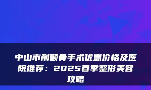 中山市削颧骨手术优惠价格及医院推荐：2025春季整形美容攻略
