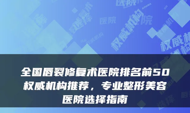 全国唇裂修复术医院排名前50机构推荐，专业整形美容医院选择指南