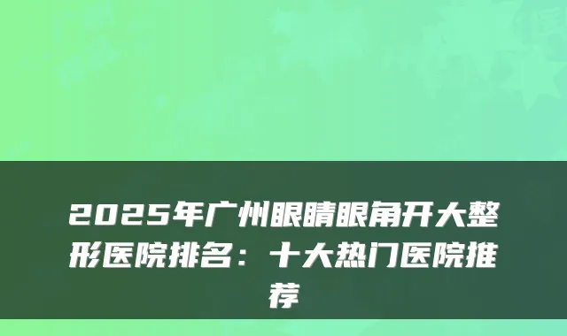2025年广州眼睛眼角开大整形医院排名:十大热门医院推荐