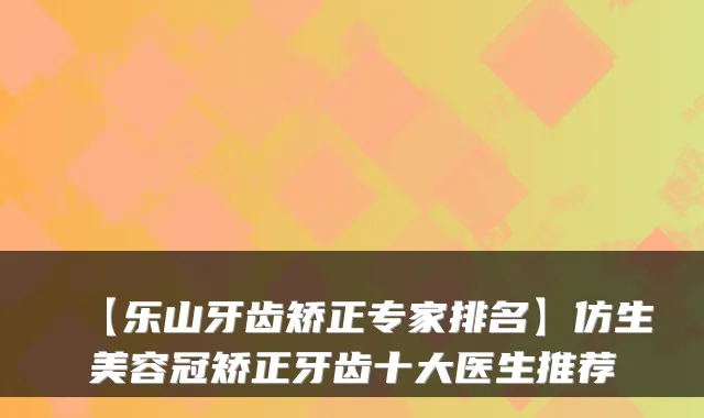【乐山牙齿矫正专家排名】仿生美容冠矫正牙齿十大医生推荐