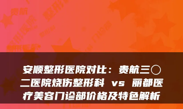 安顺整形医院对比：贵航三〇二医院烧伤整形科 vs 丽都医疗美容门诊部价格及特色解析