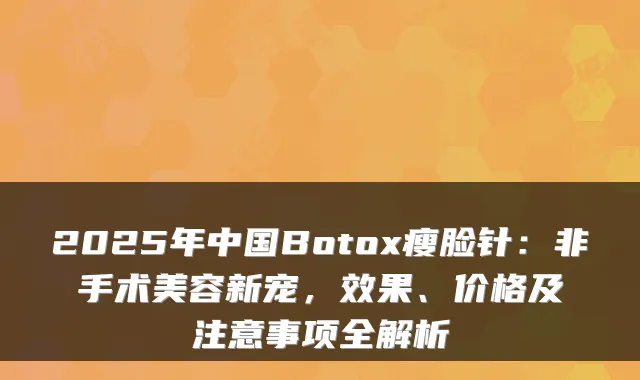 2025年中国Botox瘦脸针：非手术美容新宠，效果、价格及注意事项全解析