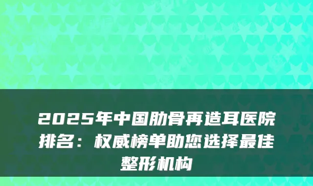 2025年中国肋骨再造耳医院排名：榜单助您选择佳整形机构