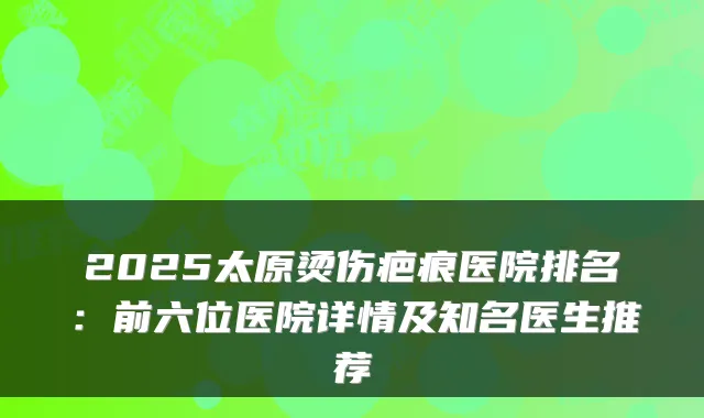 2025太原烫伤疤痕医院排名：前六位医院详情及知名医生推荐