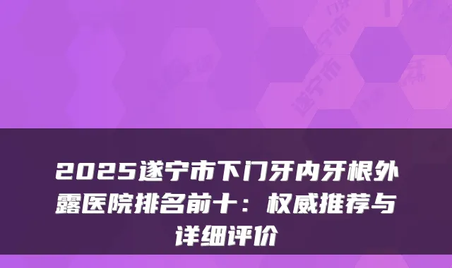 2025遂宁市下门牙内牙根外露医院排名前十:推荐与详细评价