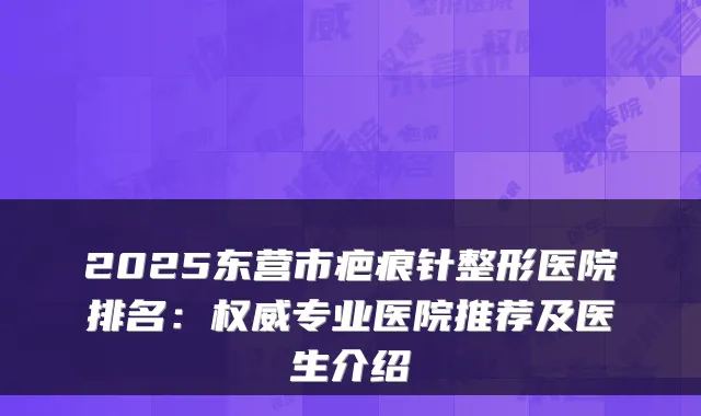 2025东营市疤痕针整形医院排名：专业医院推荐及医生介绍