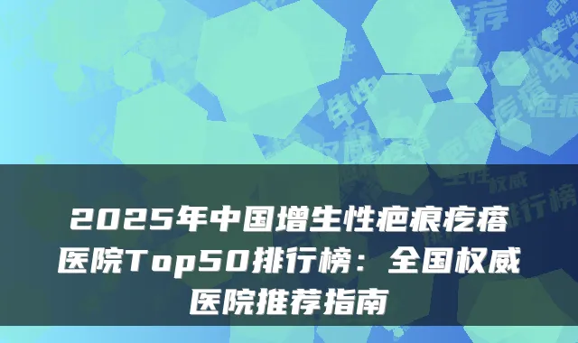 2025年中国增生性疤痕疙瘩医院Top50排行榜：全国医院推荐指南