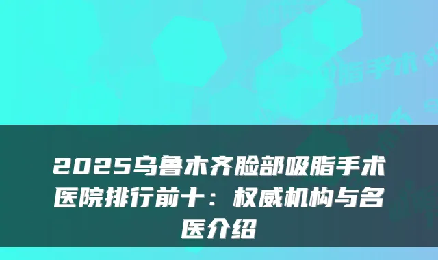 2025乌鲁木齐脸部吸脂手术医院排行前十:权威机构与名医介绍