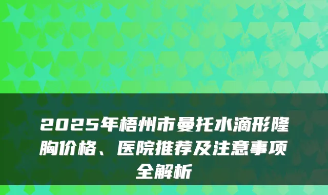 2025年梧州市曼托水滴形隆胸价格、医院推荐及注意事项全解析
