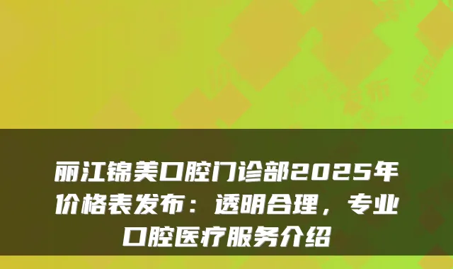 丽江锦美口腔门诊部2025年价格表发布：透明合理，专业口腔医疗服务介绍