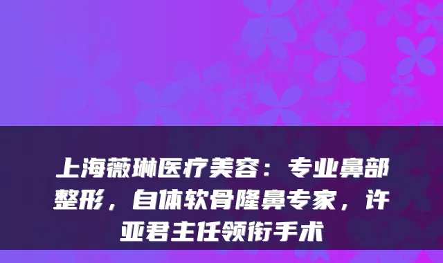 上海薇琳医疗美容：专业鼻部整形，自体软骨隆鼻专家，许亚君主任领衔手术