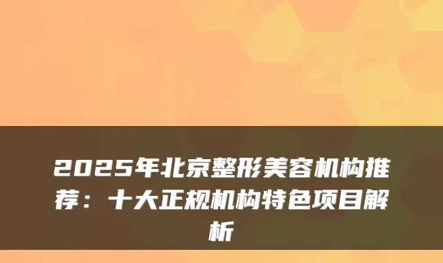 2025年北京整形美容机构推荐：十大正规机构特色项目解析