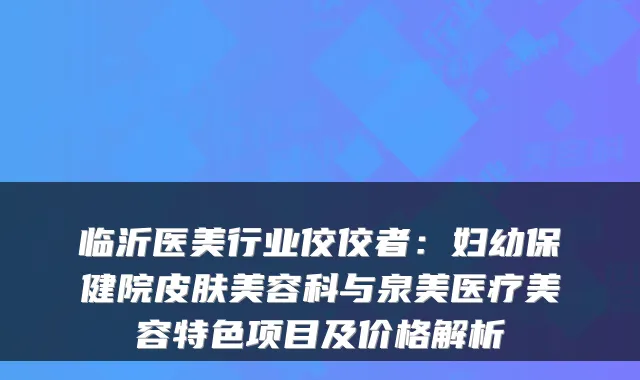 临沂医美行业佼佼者:妇幼保健院皮肤美容科与泉美医疗美容特色项目及价格解析