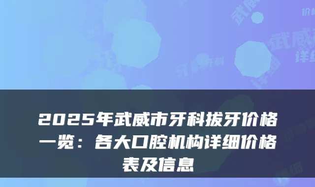 2025年武威市牙科拔牙价格一览：各大口腔机构详细价格表及信息