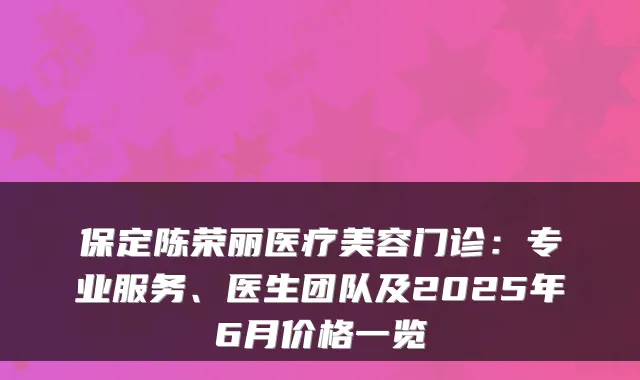 保定陈荣丽医疗美容门诊：专业服务、医生团队及2025年6月价格一览