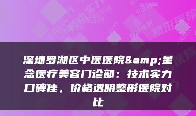 深圳罗湖区中医医院&星念医疗美容门诊部：技术实力口碑佳，价格透明整形医院对比