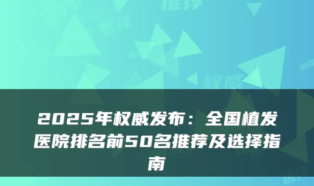 2025年发布：全国植发医院排名前50名推荐及选择指南