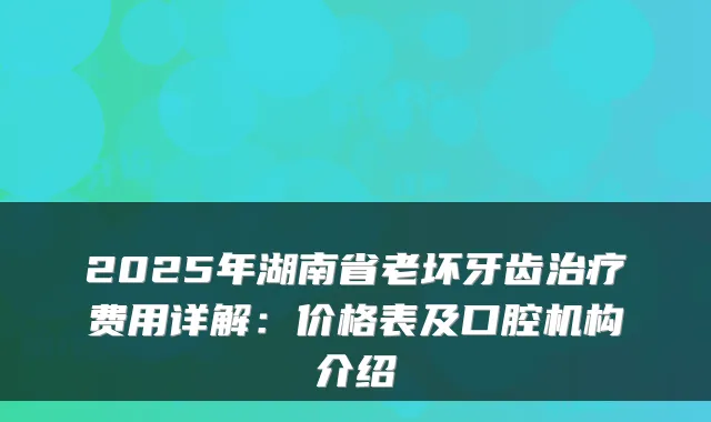2025年湖南省老坏牙齿治疗费用详解：价格表及口腔机构介绍