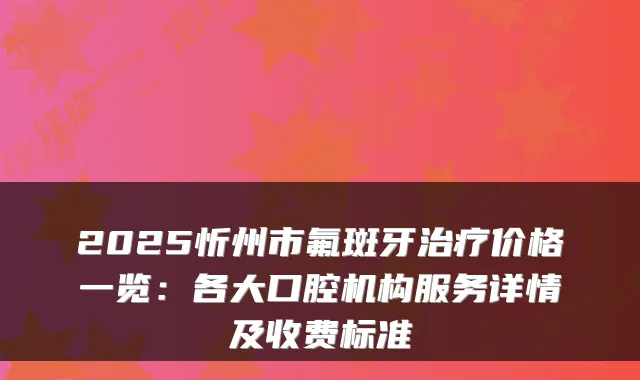 2025忻州市氟斑牙价格一览:各大口腔机构服务详情及收费标准