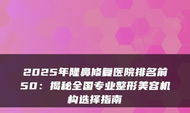 2025年隆鼻修复医院排名前50：揭秘全国专业整形美容机构选择指南